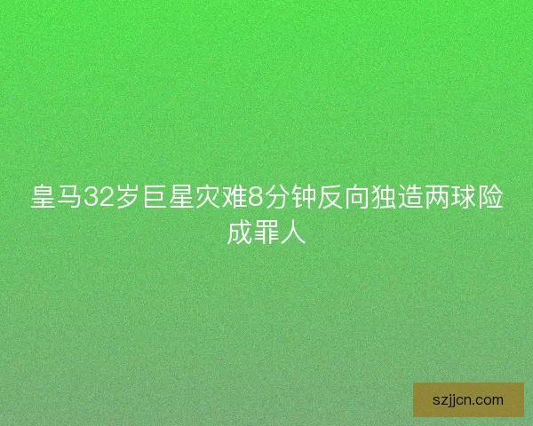 皇马32岁巨星灾难8分钟反向独造两球险成罪人