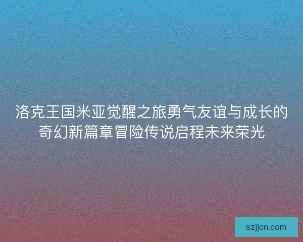洛克王国米亚觉醒之旅勇气友谊与成长的奇幻新篇章冒险传说启程未来荣光 洛克王国米亚觉醒之旅勇气友谊与成长的奇幻新篇章冒险传说启程未来荣光