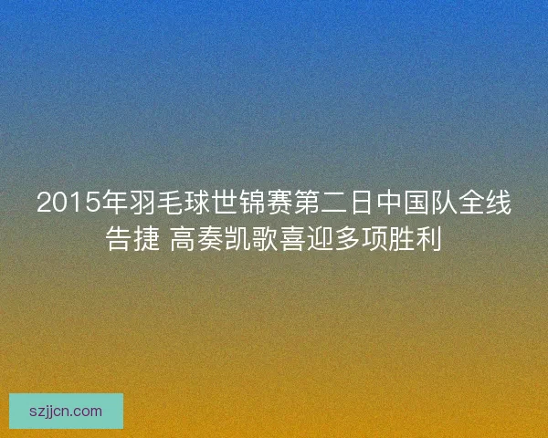 2015年羽毛球世锦赛第二日中国队全线告捷 高奏凯歌喜迎多项胜利 2015年羽毛球世锦赛第二日中国队全线告捷 高奏凯歌喜迎多项胜利