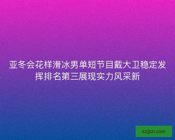 亚冬会花样滑冰男单短节目戴大卫稳定发挥排名第三展现实力风采新 亚冬会花样滑冰男单短节目戴大卫稳定发挥排名第三展现实力风采新
