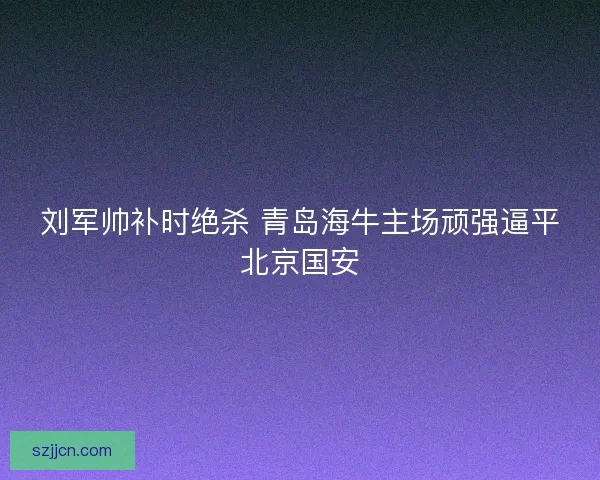 刘军帅补时绝杀 青岛海牛主场顽强逼平北京国安