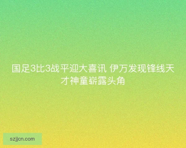 国足3比3战平迎大喜讯 伊万发现锋线天才神童崭露头角 国足3比3战平迎大喜讯 伊万发现锋线天才神童崭露头角