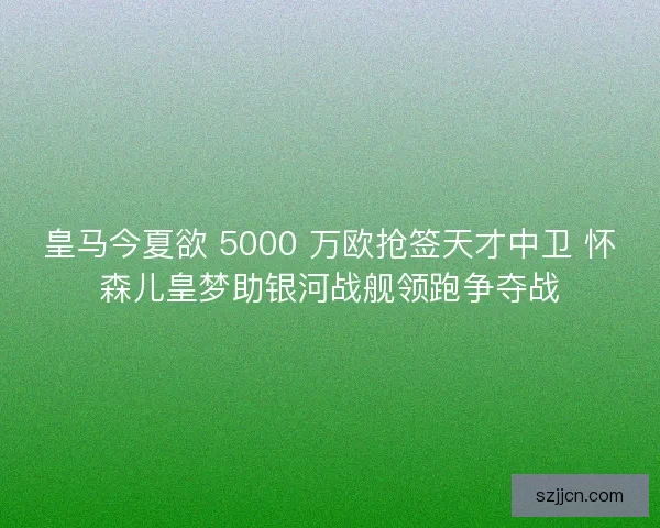 皇马今夏欲 5000 万欧抢签天才中卫 怀森儿皇梦助银河战舰领跑争夺战