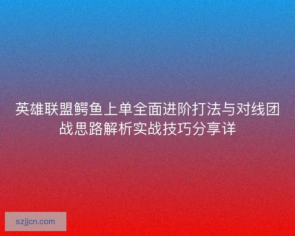 英雄联盟鳄鱼上单全面进阶打法与对线团战思路解析实战技巧分享详
