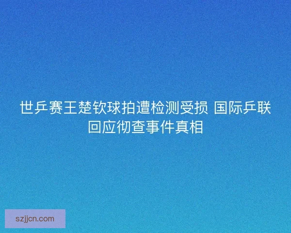 世乒赛王楚钦球拍遭检测受损 国际乒联回应彻查事件真相