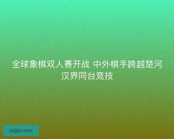 全球象棋双人赛开战 中外棋手跨越楚河汉界同台竞技