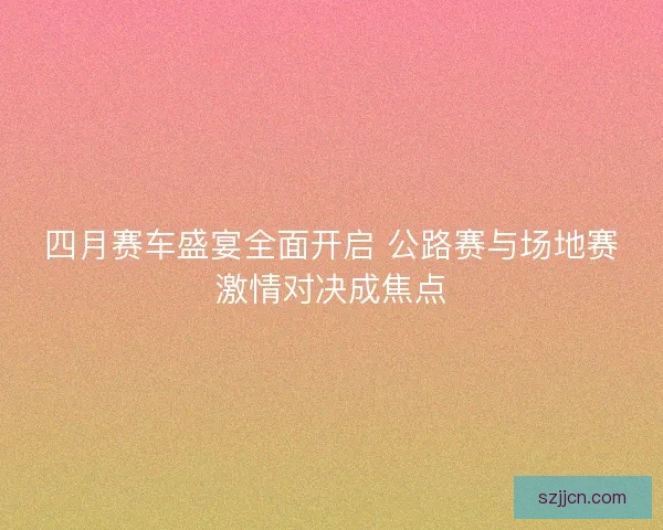四月赛车盛宴全面开启 公路赛与场地赛激情对决成焦点
