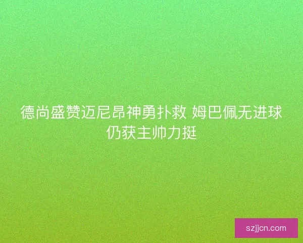 德尚盛赞迈尼昂神勇扑救 姆巴佩无进球仍获主帅力挺