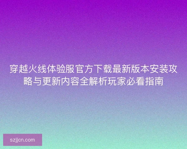 穿越火线体验服官方下载最新版本安装攻略与更新内容全解析玩家必看指南