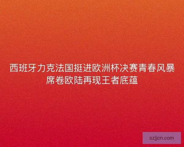 西班牙力克法国挺进欧洲杯决赛青春风暴席卷欧陆再现王者底蕴