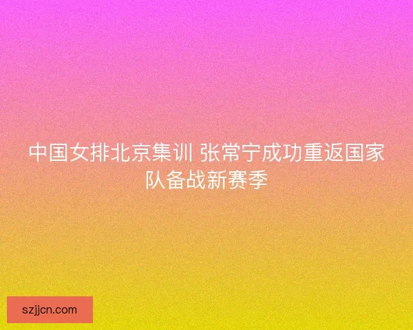 中国女排北京集训 张常宁成功重返国家队备战新赛季