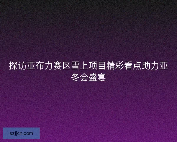 探访亚布力赛区雪上项目精彩看点助力亚冬会盛宴 探访亚布力赛区雪上项目精彩看点助力亚冬会盛宴