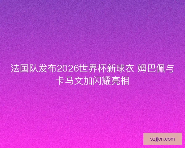 法国队发布2026世界杯新球衣 姆巴佩与卡马文加闪耀亮相 法国队发布2026世界杯新球衣 姆巴佩与卡马文加闪耀亮相