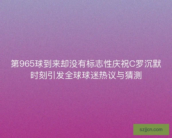 第965球到来却没有标志性庆祝C罗沉默时刻引发全球球迷热议与猜测 第965球到来却没有标志性庆祝C罗沉默时刻引发全球球迷热议与猜测