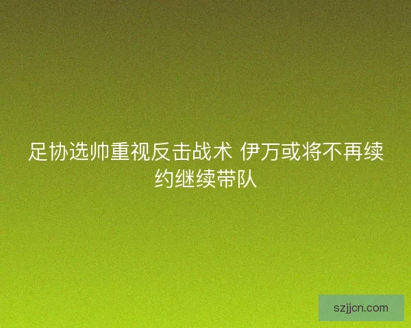 足协选帅重视反击战术 伊万或将不再续约继续带队 足协选帅重视反击战术 伊万或将不再续约继续带队
