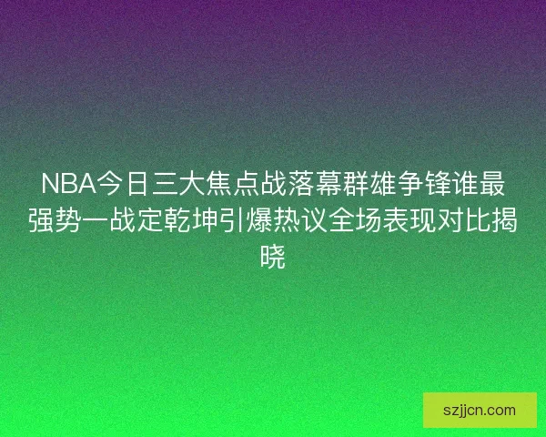 NBA今日三大焦点战落幕群雄争锋谁最强势一战定乾坤引爆热议全场表现对比揭晓
