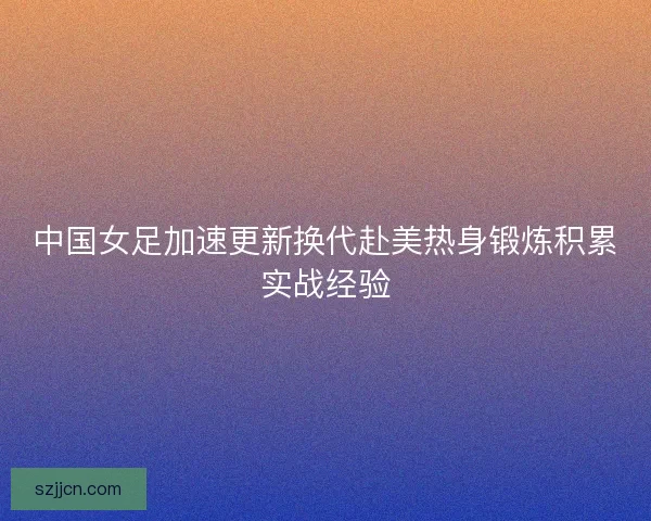 中国女足加速更新换代赴美热身锻炼积累实战经验 中国女足加速更新换代赴美热身锻炼积累实战经验