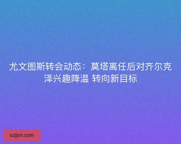 尤文图斯转会动态：莫塔离任后对齐尔克泽兴趣降温 转向新目标