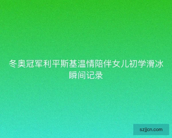 冬奥冠军利平斯基温情陪伴女儿初学滑冰瞬间记录 冬奥冠军利平斯基温情陪伴女儿初学滑冰瞬间记录