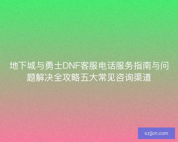 地下城与勇士DNF客服电话服务指南与问题解决全攻略五大常见咨询渠道 地下城与勇士DNF客服电话服务指南与问题解决全攻略五大常见咨询渠道