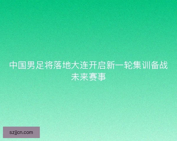 中国男足将落地大连开启新一轮集训备战未来赛事