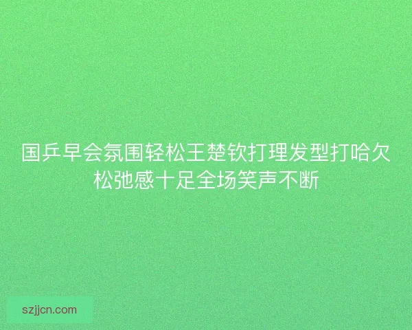国乒早会氛围轻松王楚钦打理发型打哈欠松弛感十足全场笑声不断 国乒早会氛围轻松王楚钦打理发型打哈欠松弛感十足全场笑声不断