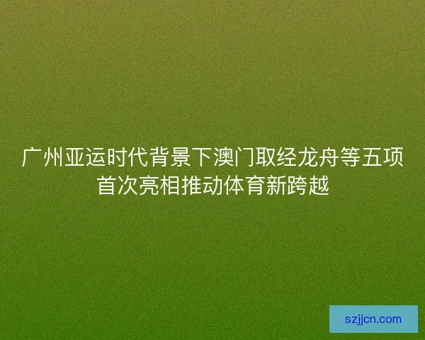 广州亚运时代背景下澳门取经龙舟等五项首次亮相推动体育新跨越 广州亚运时代背景下澳门取经龙舟等五项首次亮相推动体育新跨越