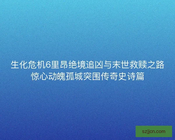 生化危机6里昂绝境追凶与末世救赎之路惊心动魄孤城突围传奇史诗篇 生化危机6里昂绝境追凶与末世救赎之路惊心动魄孤城突围传奇史诗篇